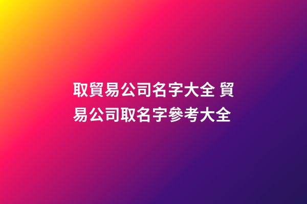 取貿易公司名字大全 貿易公司取名字參考大全-第1張-公司起名-玄機派